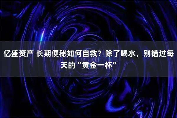 亿盛资产 长期便秘如何自救？除了喝水，别错过每天的“黄金一杯”