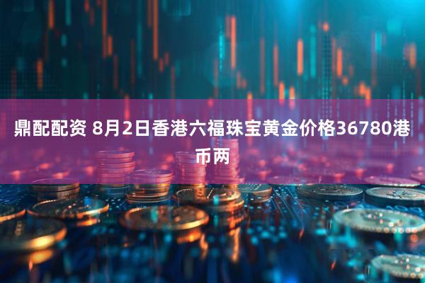 鼎配配资 8月2日香港六福珠宝黄金价格36780港币两