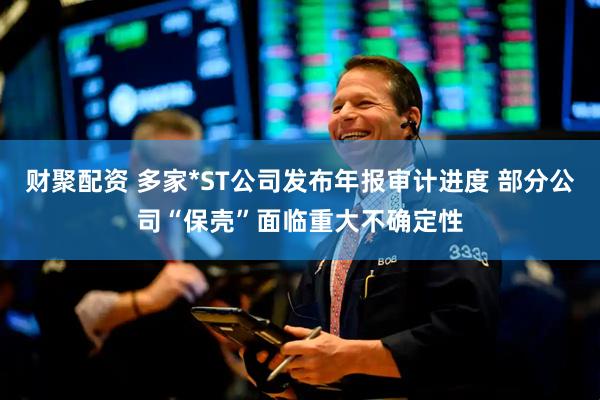 财聚配资 多家*ST公司发布年报审计进度 部分公司“保壳”面临重大不确定性