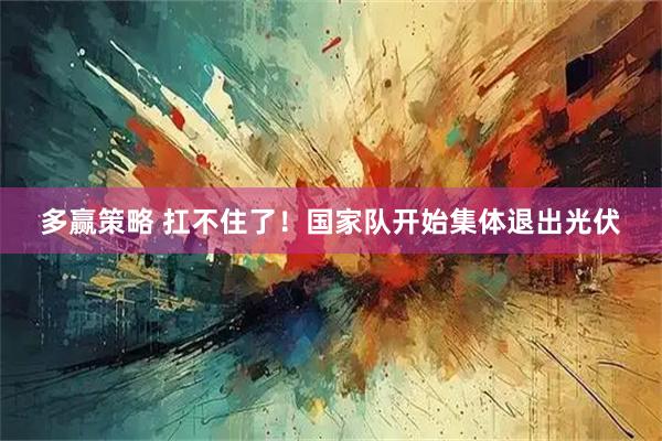 多赢策略 扛不住了！国家队开始集体退出光伏