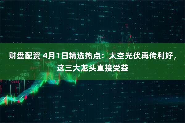 财盘配资 4月1日精选热点：太空光伏再传利好，这三大龙头直接受益