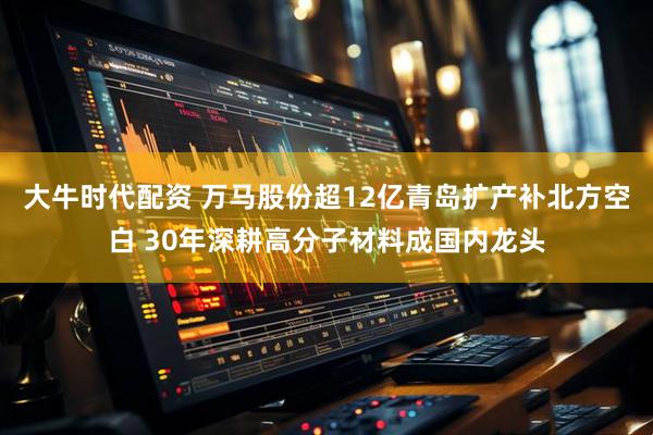 大牛时代配资 万马股份超12亿青岛扩产补北方空白 30年深耕高分子材料成国内龙头