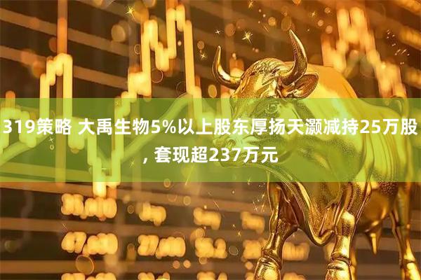 319策略 大禹生物5%以上股东厚扬天灏减持25万股, 套现超237万元