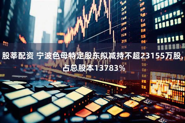 股莘配资 宁波色母特定股东拟减持不超23155万股, 占总股本13783%