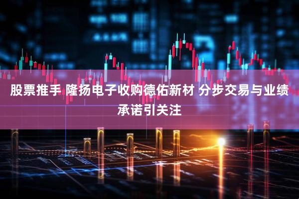 股票推手 隆扬电子收购德佑新材 分步交易与业绩承诺引关注