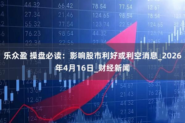 乐众盈 操盘必读：影响股市利好或利空消息_2026年4月16日_财经新闻