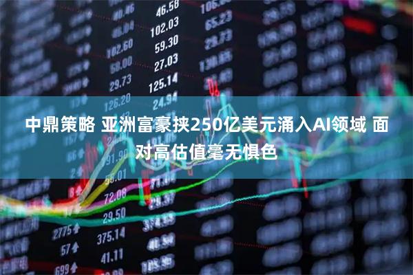 中鼎策略 亚洲富豪挟250亿美元涌入AI领域 面对高估值毫无惧色