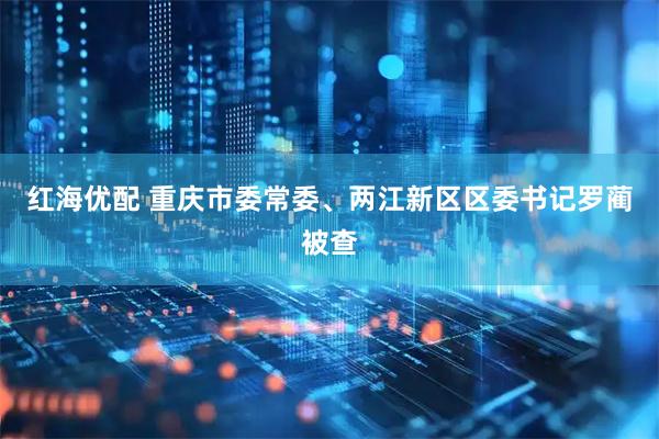 红海优配 重庆市委常委、两江新区区委书记罗蔺被查