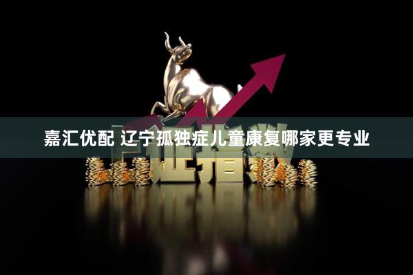 嘉汇优配 辽宁孤独症儿童康复哪家更专业