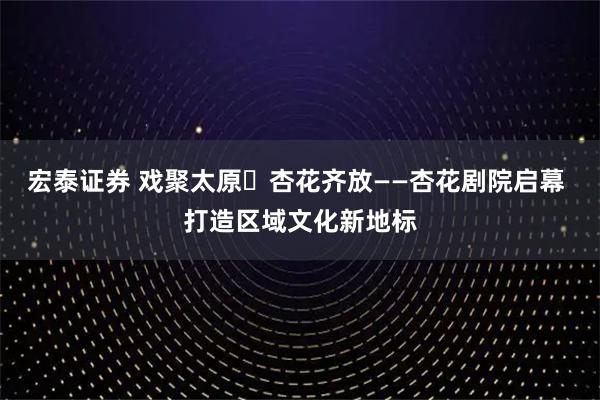 宏泰证券 戏聚太原・杏花齐放——杏花剧院启幕 打造区域文化新地标