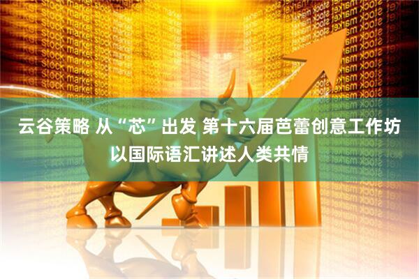 云谷策略 从“芯”出发 第十六届芭蕾创意工作坊以国际语汇讲述人类共情