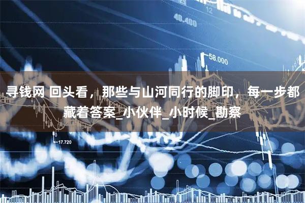 寻钱网 回头看，那些与山河同行的脚印，每一步都藏着答案_小伙伴_小时候_勘察
