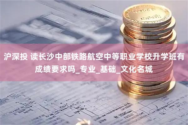 沪深投 读长沙中部铁路航空中等职业学校升学班有成绩要求吗_专业_基础_文化名城