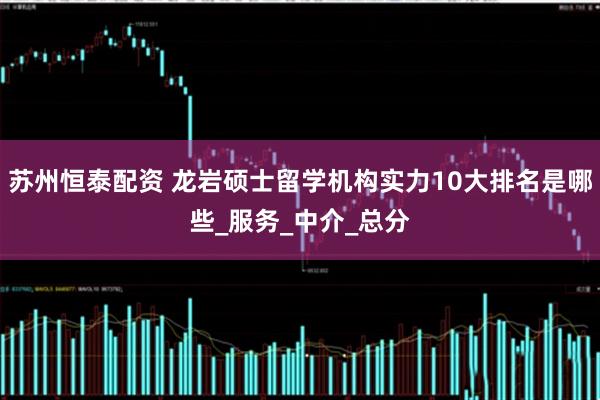 苏州恒泰配资 龙岩硕士留学机构实力10大排名是哪些_服务_中介_总分