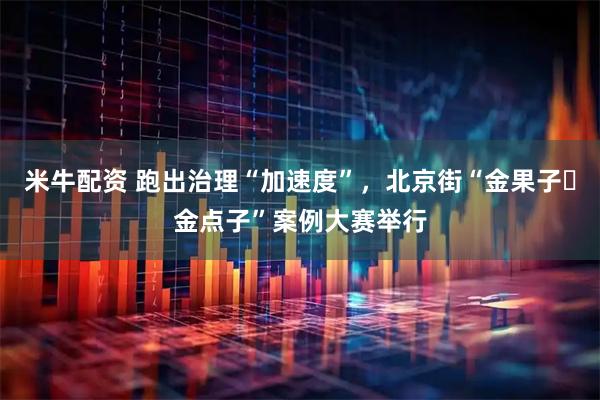 米牛配资 跑出治理“加速度”，北京街“金果子・金点子”案例大赛举行