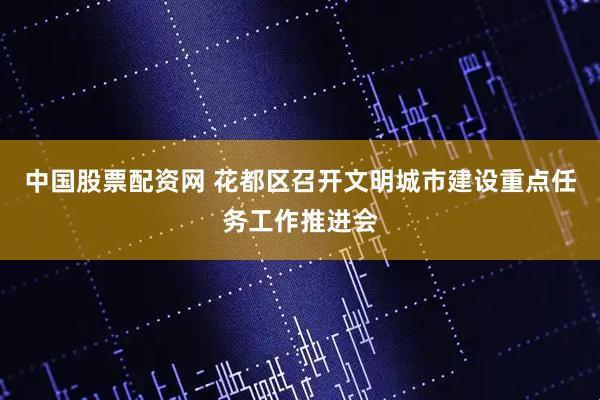 中国股票配资网 花都区召开文明城市建设重点任务工作推进会