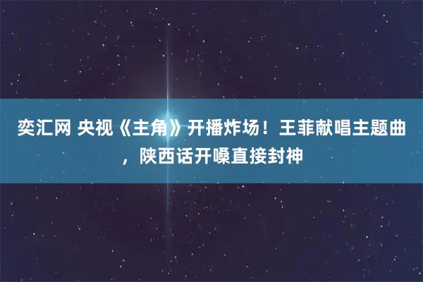 奕汇网 央视《主角》开播炸场！王菲献唱主题曲，陕西话开嗓直接封神
