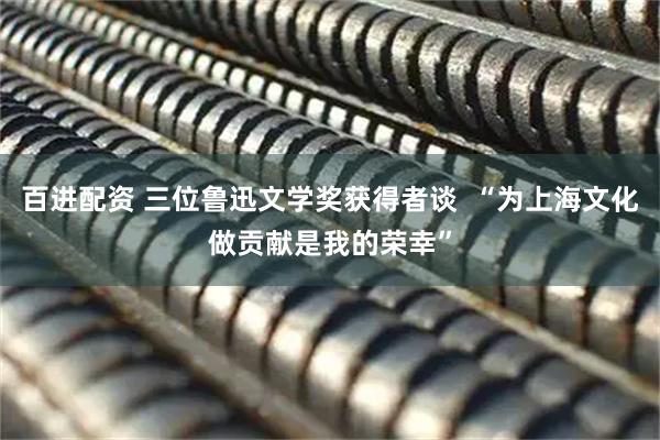 百进配资 三位鲁迅文学奖获得者谈  “为上海文化做贡献是我的荣幸”