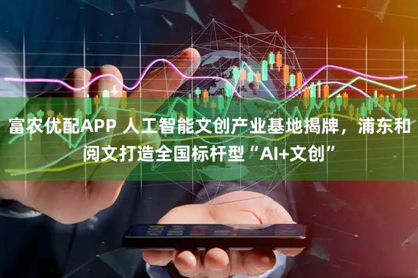 富农优配APP 人工智能文创产业基地揭牌，浦东和阅文打造全国标杆型“AI+文创”