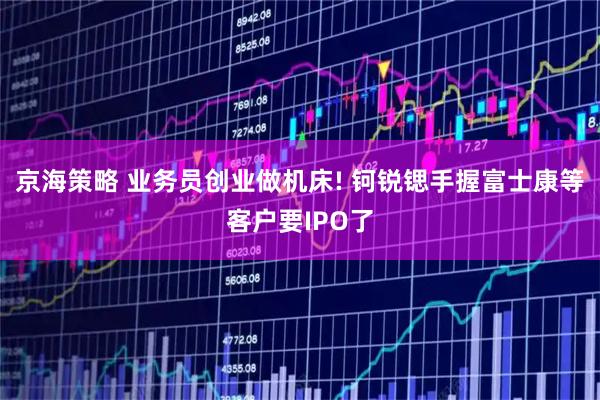 京海策略 业务员创业做机床! 钶锐锶手握富士康等客户要IPO了