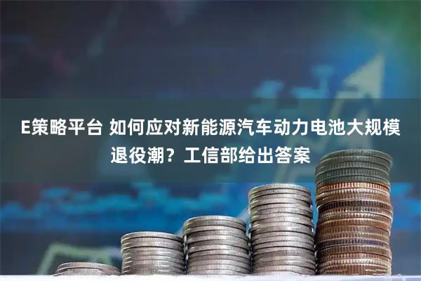 E策略平台 如何应对新能源汽车动力电池大规模退役潮？工信部给出答案